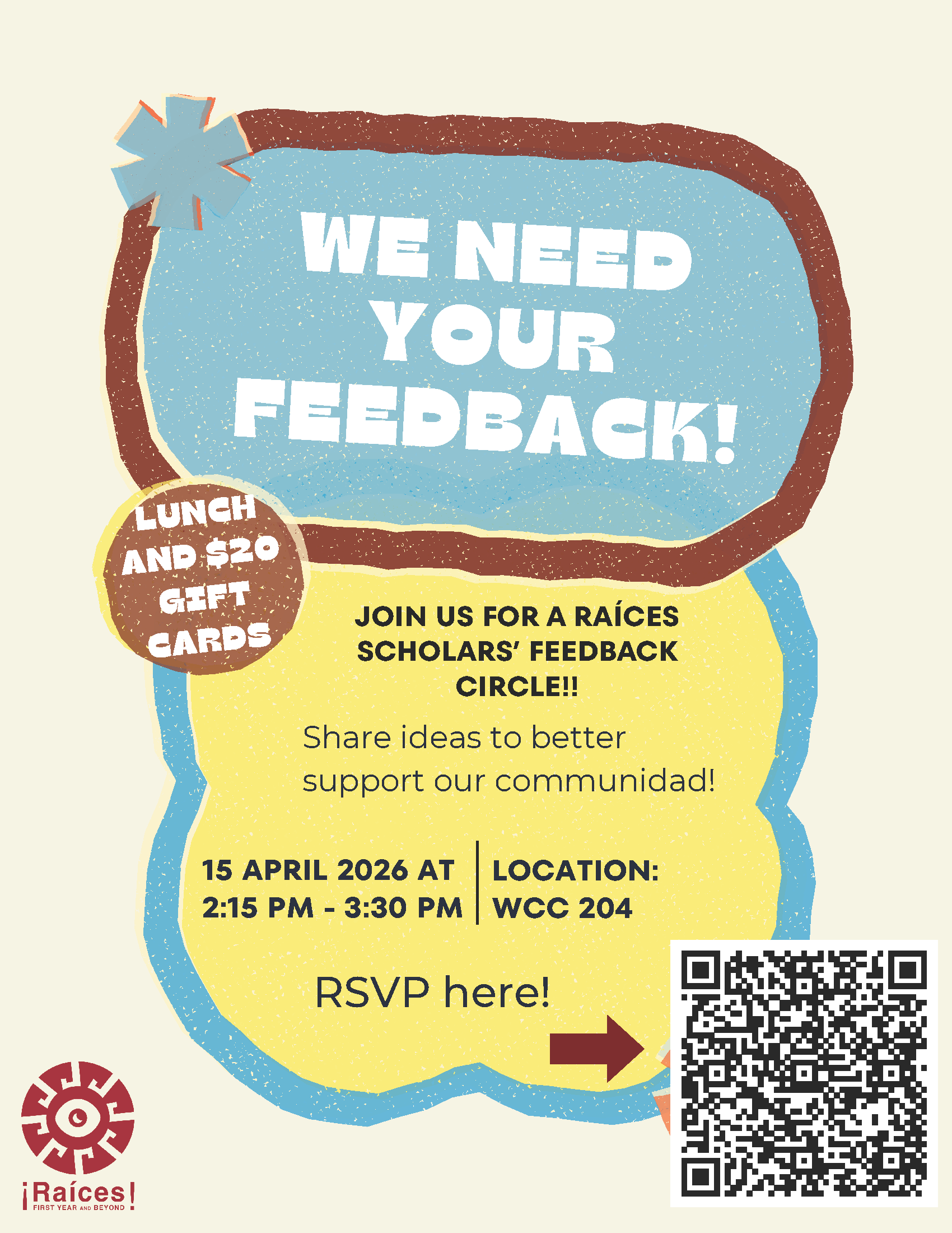 We need your feedback! Join us for a Raices Scholar feedback circle. Share ideas to better support our communidad. April 16, 2026 at 2:15 p.m. - 3:30 p.m.  Lunch and $20 gift card available - RSVP link: https://docs.google.com/forms/d/e/1FAIpQLSdU7nfdboqXAFNuMJnl7p3DKNgcmk25tO4V6Lq4HVhGTpVyyw/viewform?pli=1 - click for PDF